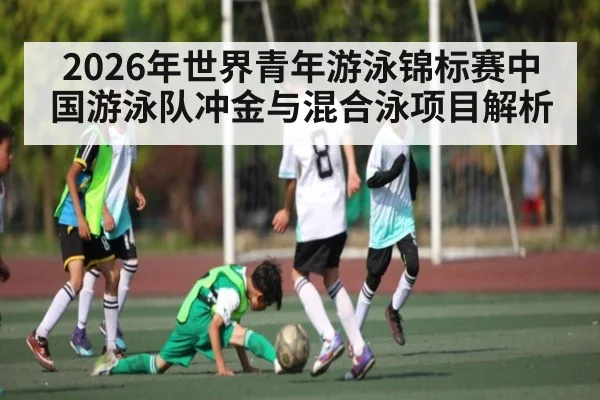2026年世界青年游泳锦标赛中国游泳队冲金与混合泳项目解析