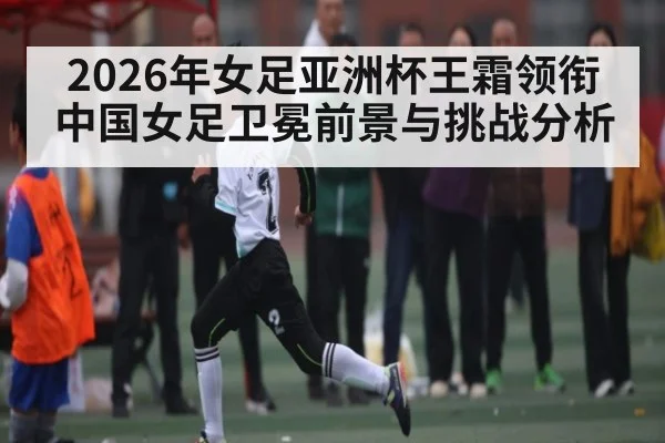 2026年女足亚洲杯王霜领衔中国女足卫冕前景与挑战分析